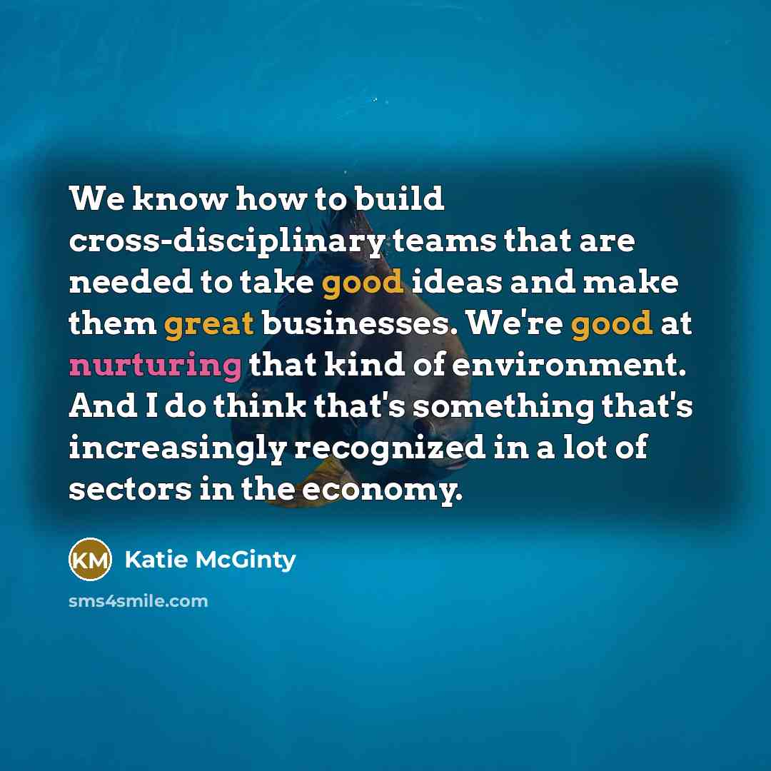 “We know how to build cross-disciplinary teams that are needed to take good ideas and make them great businesses. We're good at nurturing that kind of environment. And I do think that's something that's increasingly recognized in a lot of sectors in the economy.” quote by Katie McGinty
