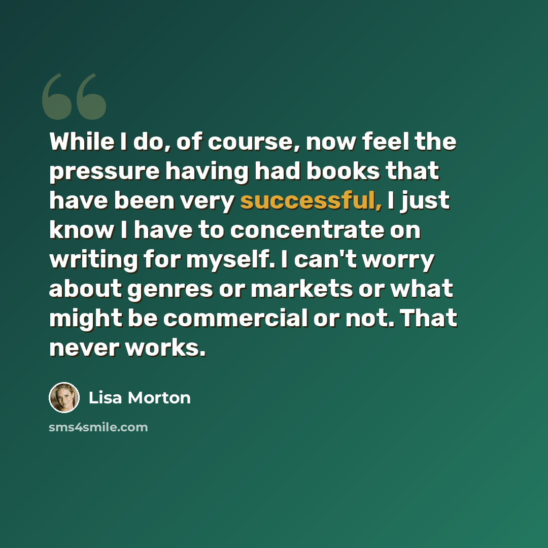 “While I do, of course, now feel the pressure having had books that have been very successful, I just know I have to concentrate on writing for myself. I can't worry about genres or markets or what might be commercial or not. That never works.” quote by Lisa Morton