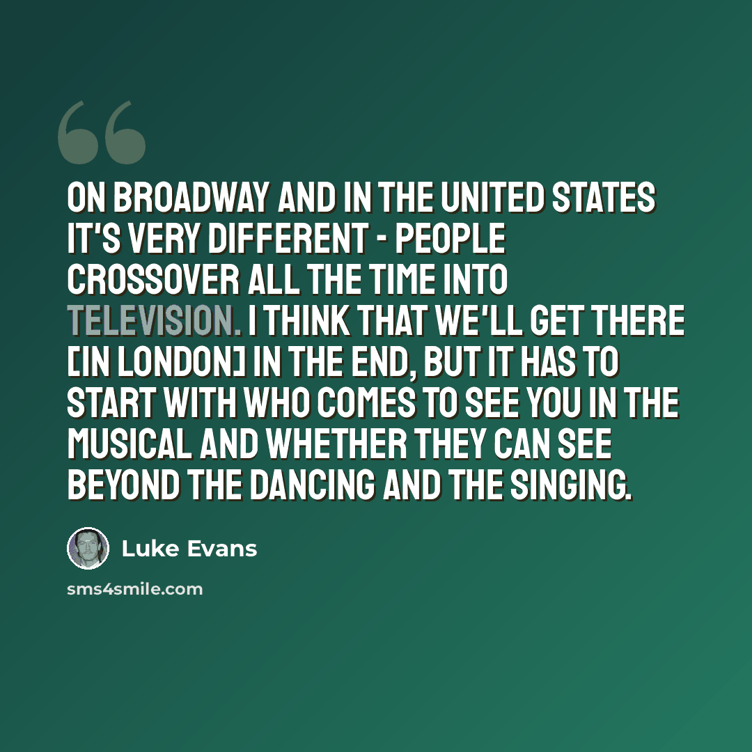 “On Broadway and in the United States it's very different - people crossover all the time into television. I think that we'll get there [in London] in the end, but it has to start with who comes to see you in the musical and whether they can see beyond the dancing and the singing.” quote by Luke Evans