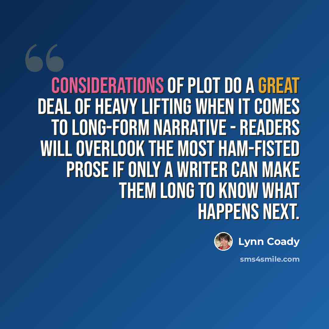 “Considerations of plot do a great deal of heavy lifting when it comes to long-form narrative - readers will overlook the most ham-fisted prose if only a writer can make them long to know what happens next.” quote by Lynn Coady