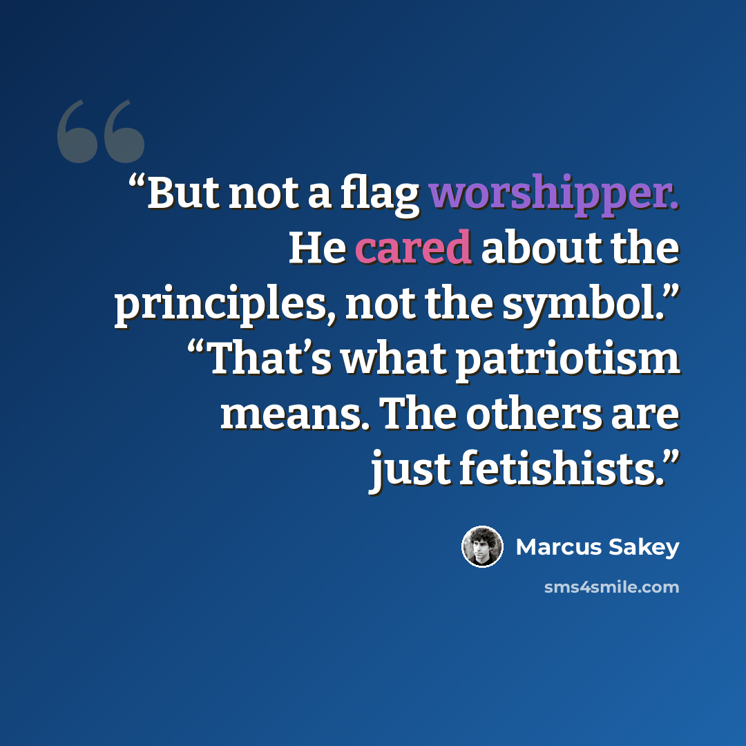 “But not a flag worshipper. He cared about the principles, not the symbol.” “That’s what patriotism means. The others are just fetishists.” quote by Marcus Sakey