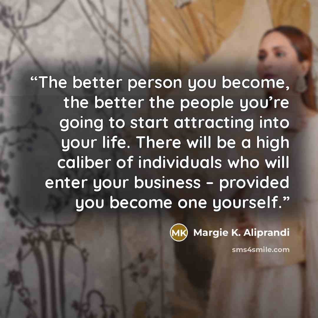 “The better person you become, the better the people you’re going to start attracting into your life. There will be a high caliber of individuals who will enter your business – provided you become one yourself.” quote by Margie K. Aliprandi