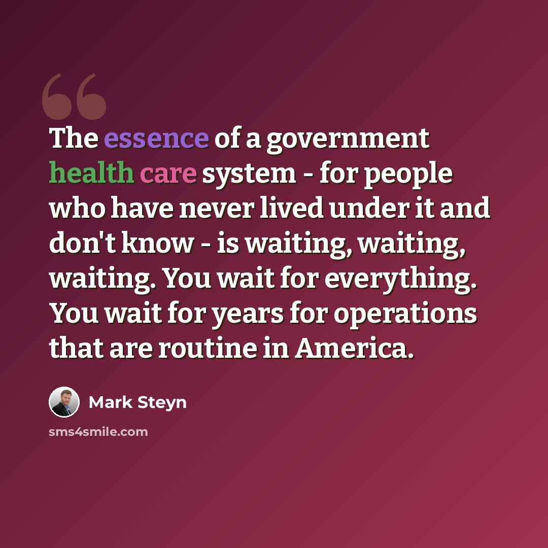 “The essence of a government health care system - for people who have never lived under it and don't know - is waiting, waiting, waiting. You wait for everything. You wait for years for operations that are routine in America.” quote by Mark Steyn