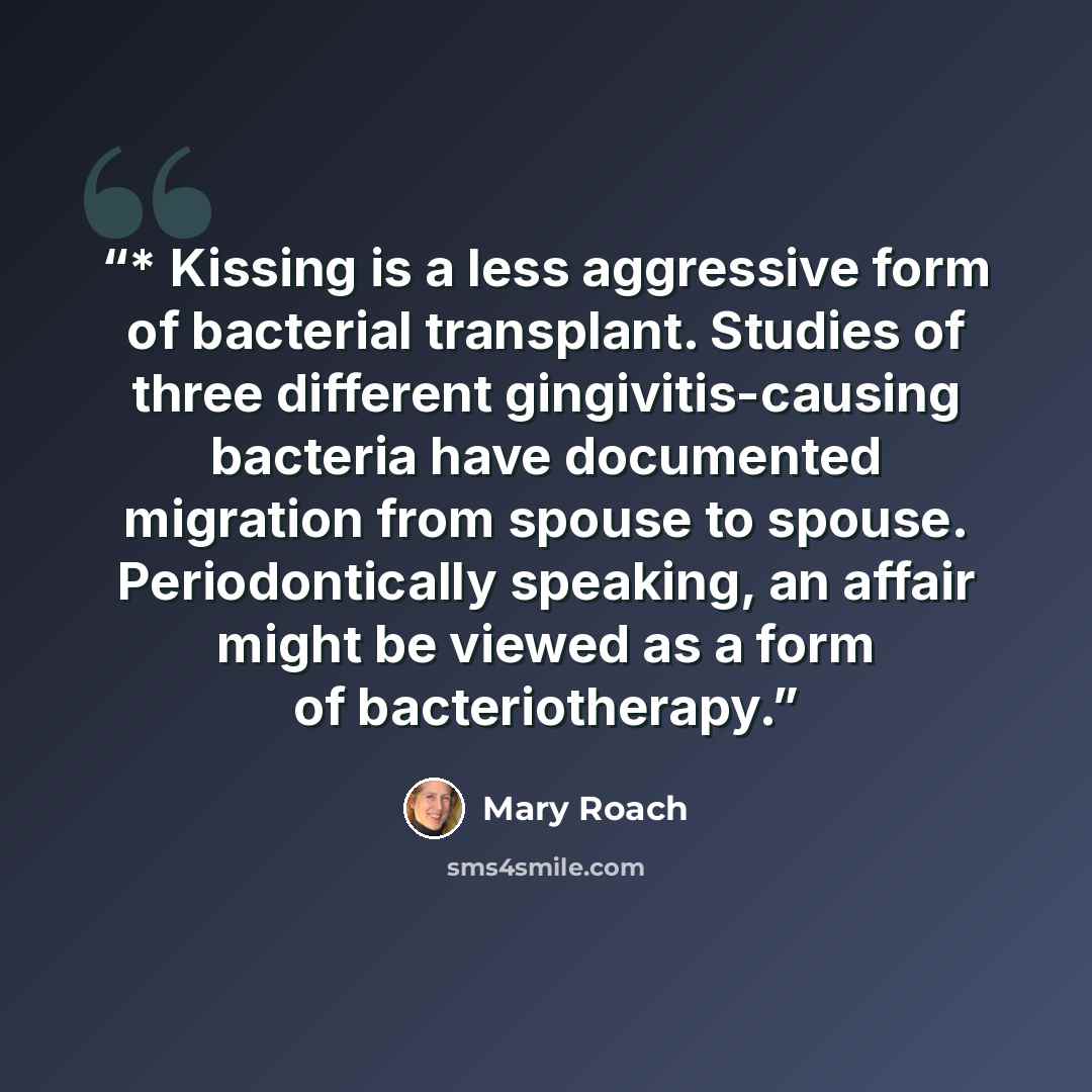 “* Kissing is a less aggressive form of bacterial transplant. Studies of three different gingivitis-causing bacteria have documented migration from spouse to spouse. Periodontically speaking, an affair might be viewed as a form of bacteriotherapy.” quote by Mary Roach