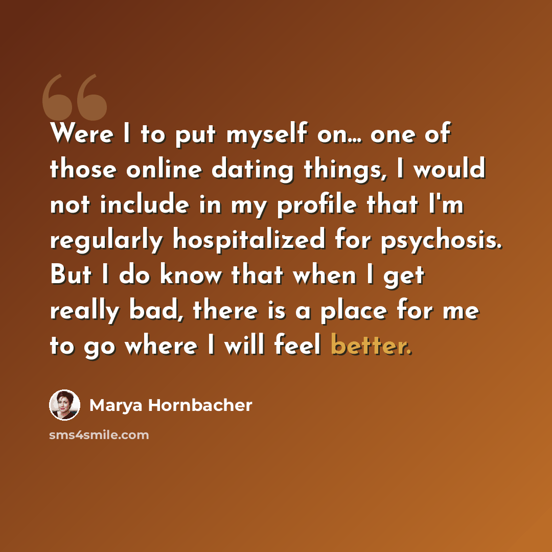 “Were I to put myself on... one of those online dating things, I would not include in my profile that I'm regularly hospitalized for psychosis. But I do know that when I get really bad, there is a place for me to go where I will feel better.” quote by Marya Hornbacher