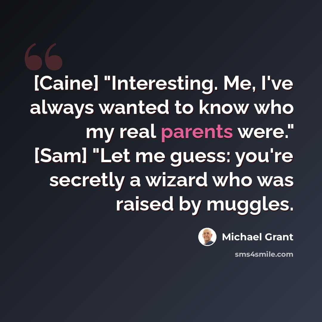“[Caine] "Interesting. Me, I've always wanted to know who my real parents were." [Sam] "Let me guess: you're secretly a wizard who was raised by muggles.” quote by Michael Grant