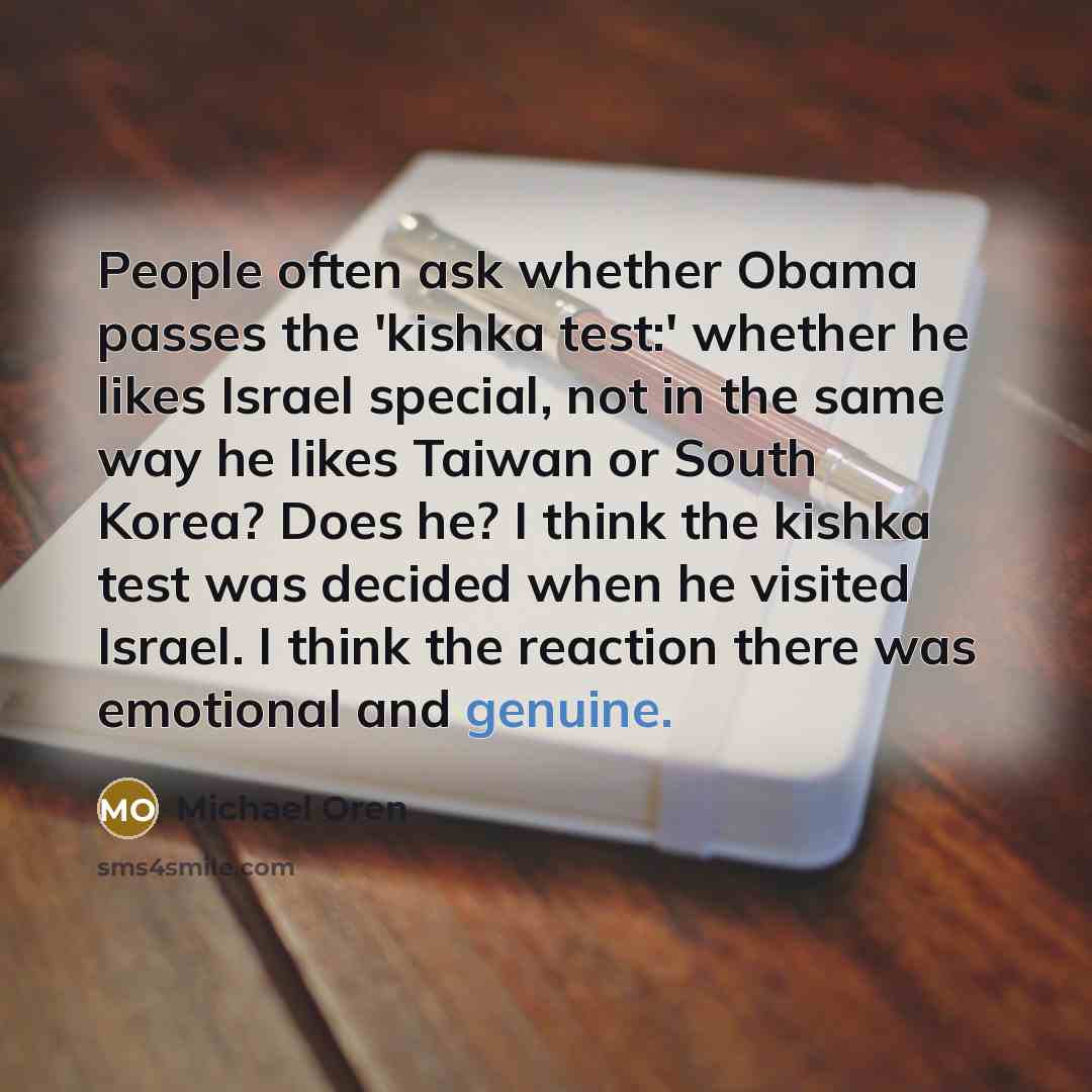 “People often ask whether Obama passes the 'kishka test:' whether he likes Israel special, not in the same way he likes Taiwan or South Korea? Does he? I think the kishka test was decided when he visited Israel. I think the reaction there was emotional and genuine.” quote by Michael Oren