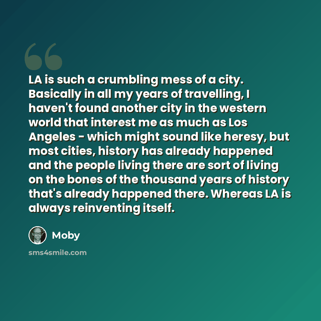“LA is such a crumbling mess of a city. Basically in all my years of travelling, I haven't found another city in the western world that interest me as much as Los Angeles - which might sound like heresy, but most cities, history has already happened and the people living there are sort of living on…” quote by Moby