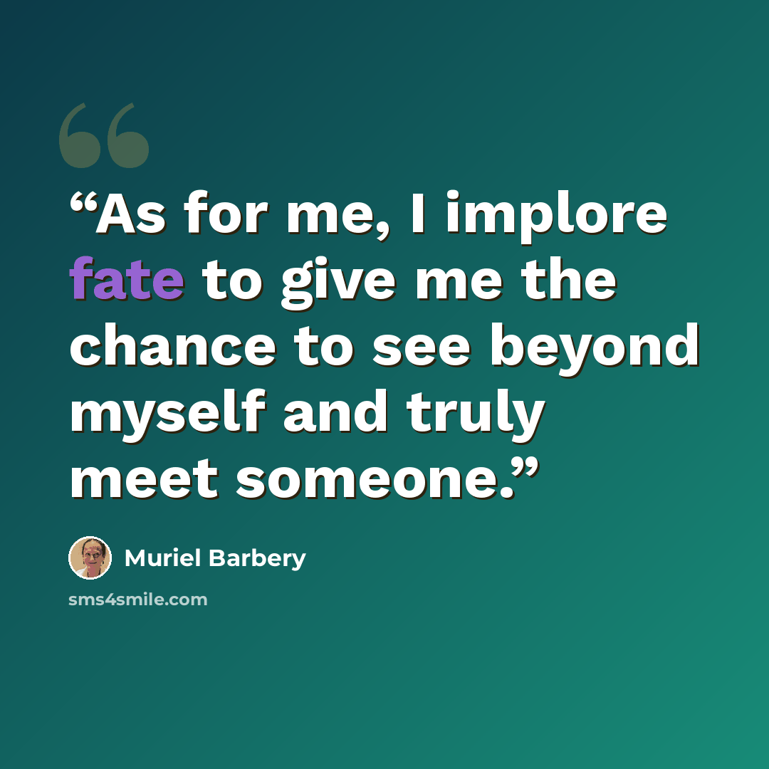 “As for me, I implore fate to give me the chance to see beyond myself and truly meet someone.” quote by Muriel Barbery