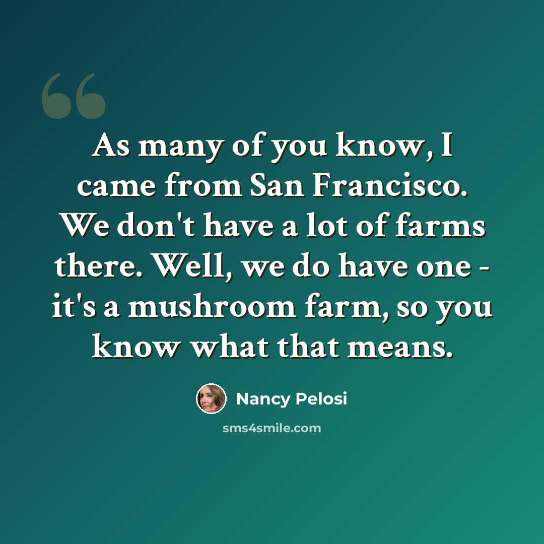 “As many of you know, I came from San Francisco. We don't have a lot of farms there. Well, we do have one - it's a mushroom farm, so you know what that means.” quote by Nancy Pelosi