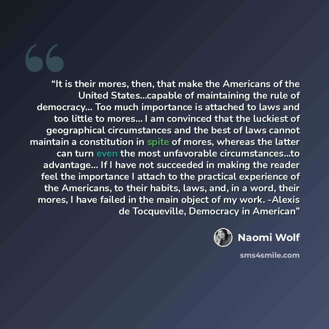 “It is their mores, then, that make the Americans of the United States...capable of maintaining the rule of democracy… Too much importance is attached to laws and too little to mores… I am convinced that the luckiest of geographical circumstances and the best of laws cannot maintain a constitution…” quote by Naomi Wolf