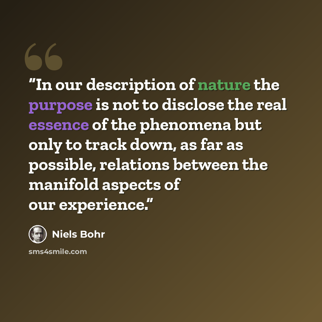“In our description of nature the purpose is not to disclose the real essence of the phenomena but only to track down, as far as possible, relations between the manifold aspects of our experience.” quote by Niels Bohr