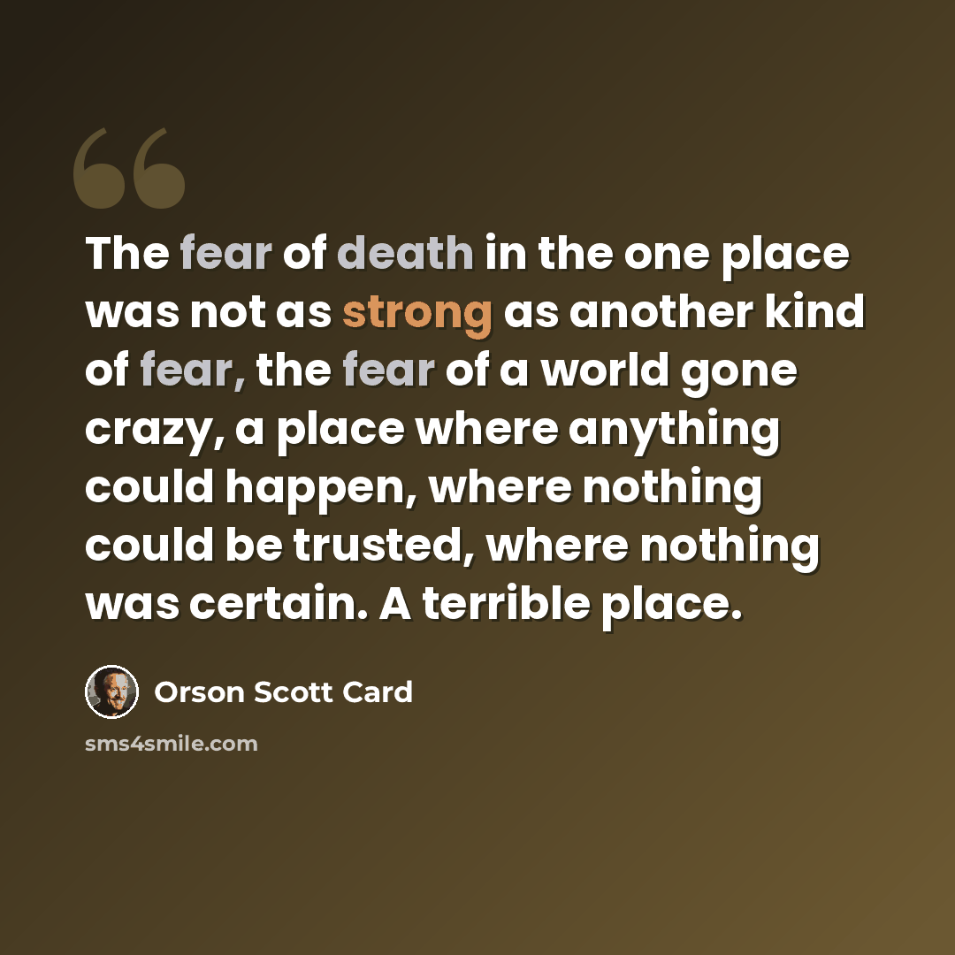 “The fear of death in the one place was not as strong as another kind of fear, the fear of a world gone crazy, a place where anything could happen, where nothing could be trusted, where nothing was certain. A terrible place.” quote by Orson Scott Card