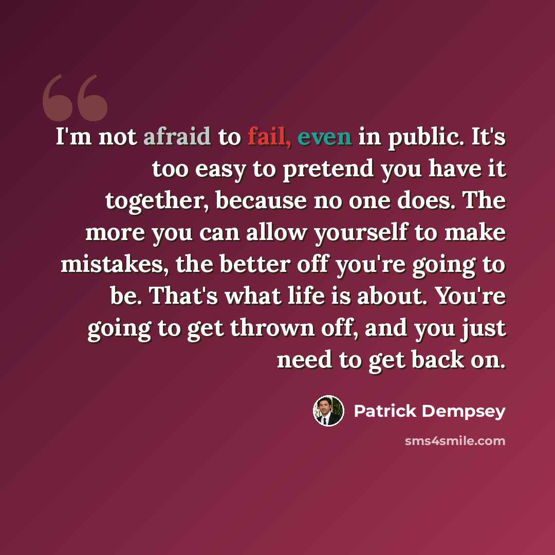“I'm not afraid to fail, even in public. It's too easy to pretend you have it together, because no one does. The more you can allow yourself to make mistakes, the better off you're going to be. That's what life is about. You're going to get thrown off, and you just need to get back on.” quote by Patrick Dempsey