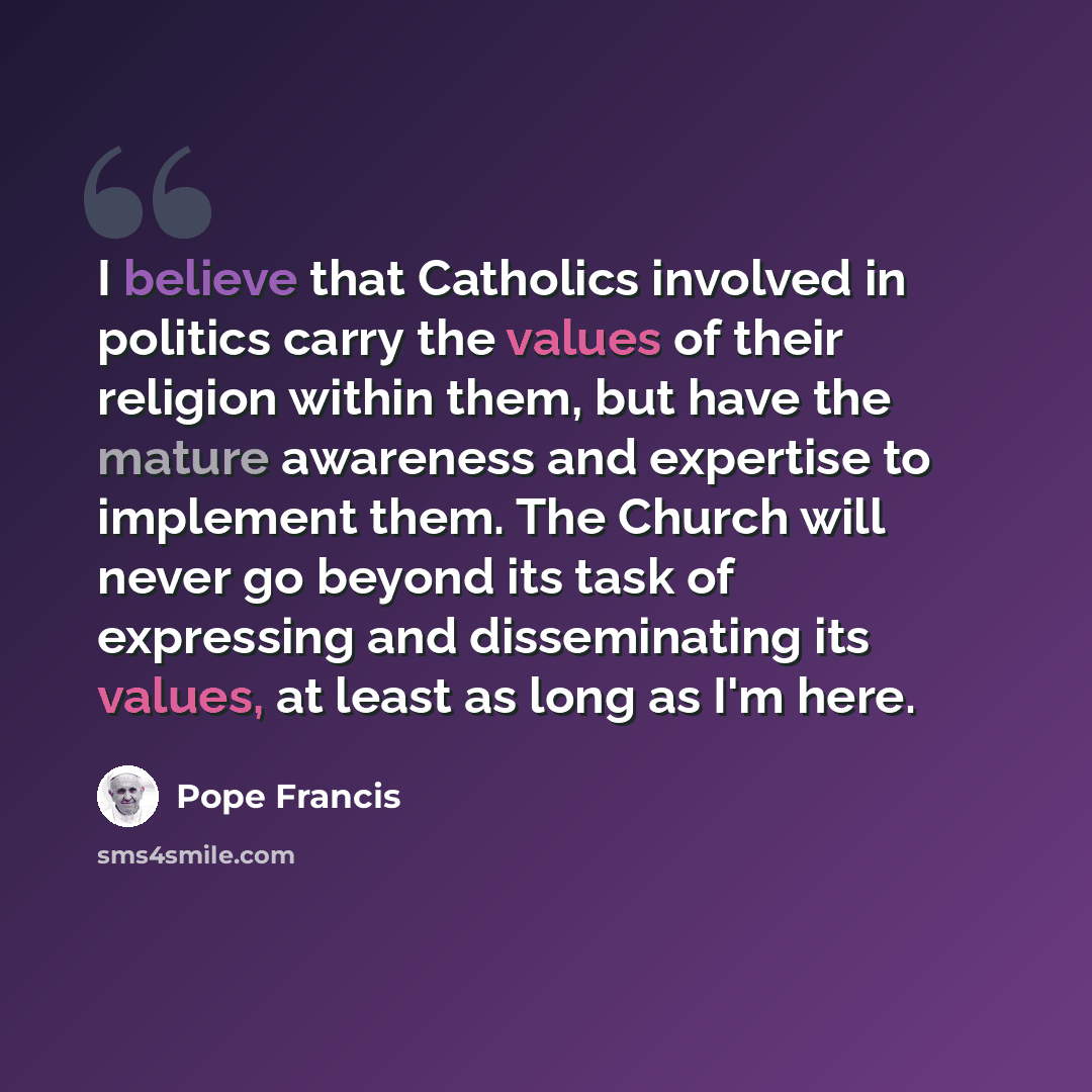 “I believe that Catholics involved in politics carry the values of their religion within them, but have the mature awareness and expertise to implement them. The Church will never go beyond its task of expressing and disseminating its values, at least as long as I'm here.” quote by Pope Francis