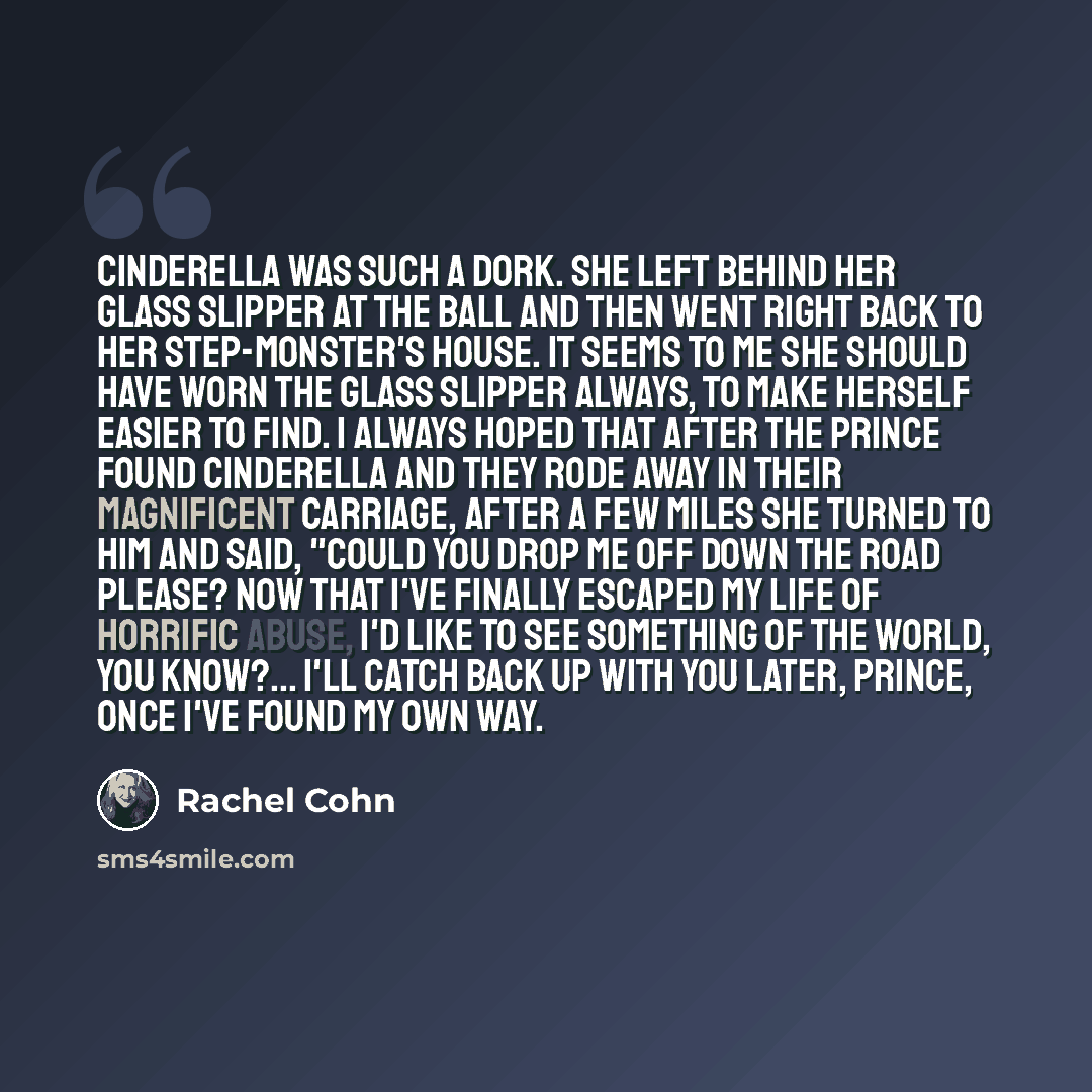 “Cinderella was such a dork. She left behind her glass slipper at the ball and then went right back to her step-monster's house. It seems to me she should have worn the glass slipper always, to make herself easier to find. I always hoped that after the prince found Cinderella and they rode away in…” quote by Rachel Cohn