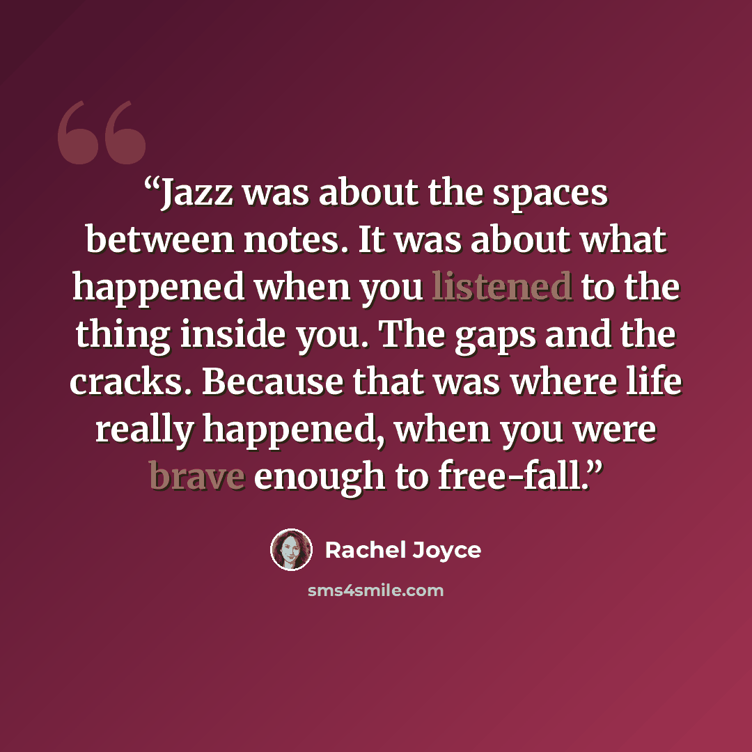 “Jazz was about the spaces between notes. It was about what happened when you listened to the thing inside you. The gaps and the cracks. Because that was where life really happened, when you were brave enough to free-fall.” quote by Rachel Joyce
