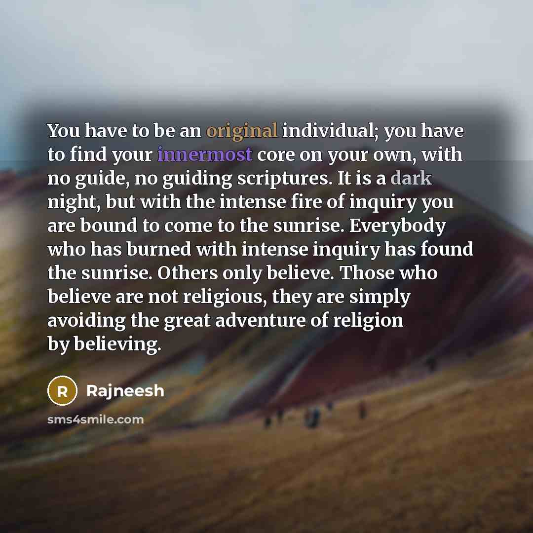 “You have to be an original individual; you have to find your innermost core on your own, with no guide, no guiding scriptures. It is a dark night, but with the intense fire of inquiry you are bound to come to the sunrise. Everybody who has burned with intense inquiry has found the sunrise. Others…” quote by Rajneesh