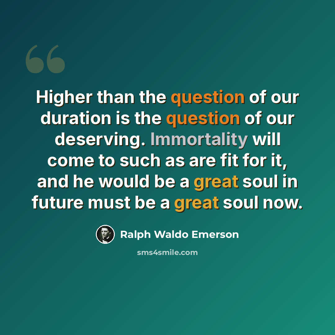 “Higher than the question of our duration is the question of our deserving. Immortality will come to such as are fit for it, and he would be a great soul in future must be a great soul now.” quote by Ralph Waldo Emerson