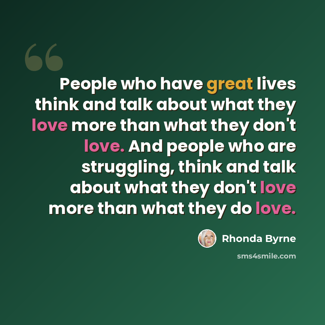 “People who have great lives think and talk about what they love more than what they don't love. And people who are struggling, think and talk about what they don't love more than what they do love.” quote by Rhonda Byrne