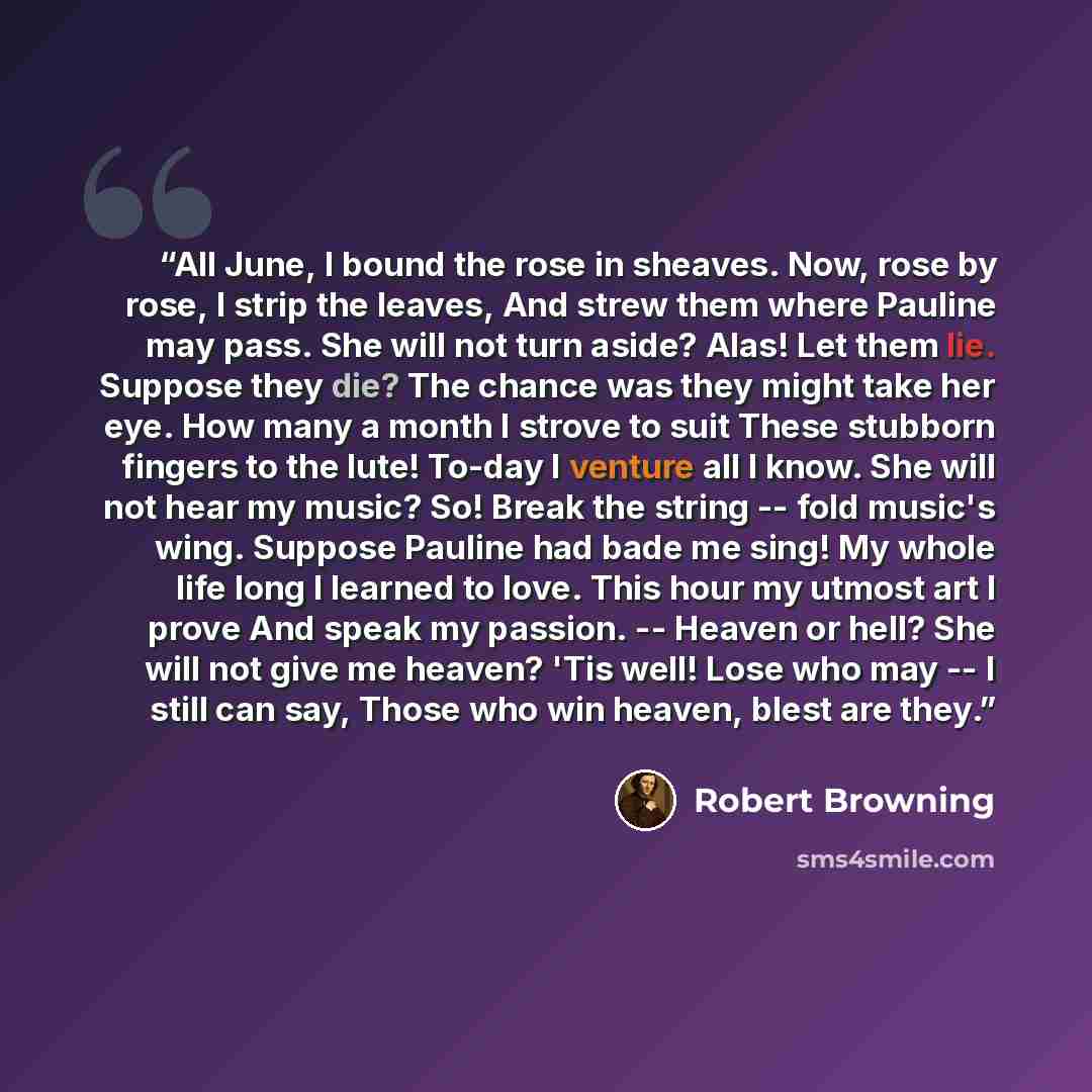 “All June, I bound the rose in sheaves. Now, rose by rose, I strip the leaves, And strew them where Pauline may pass. She will not turn aside? Alas! Let them lie. Suppose they die? The chance was they might take her eye. How many a month I strove to suit These stubborn fingers to the lute! To-day I…” quote by Robert Browning