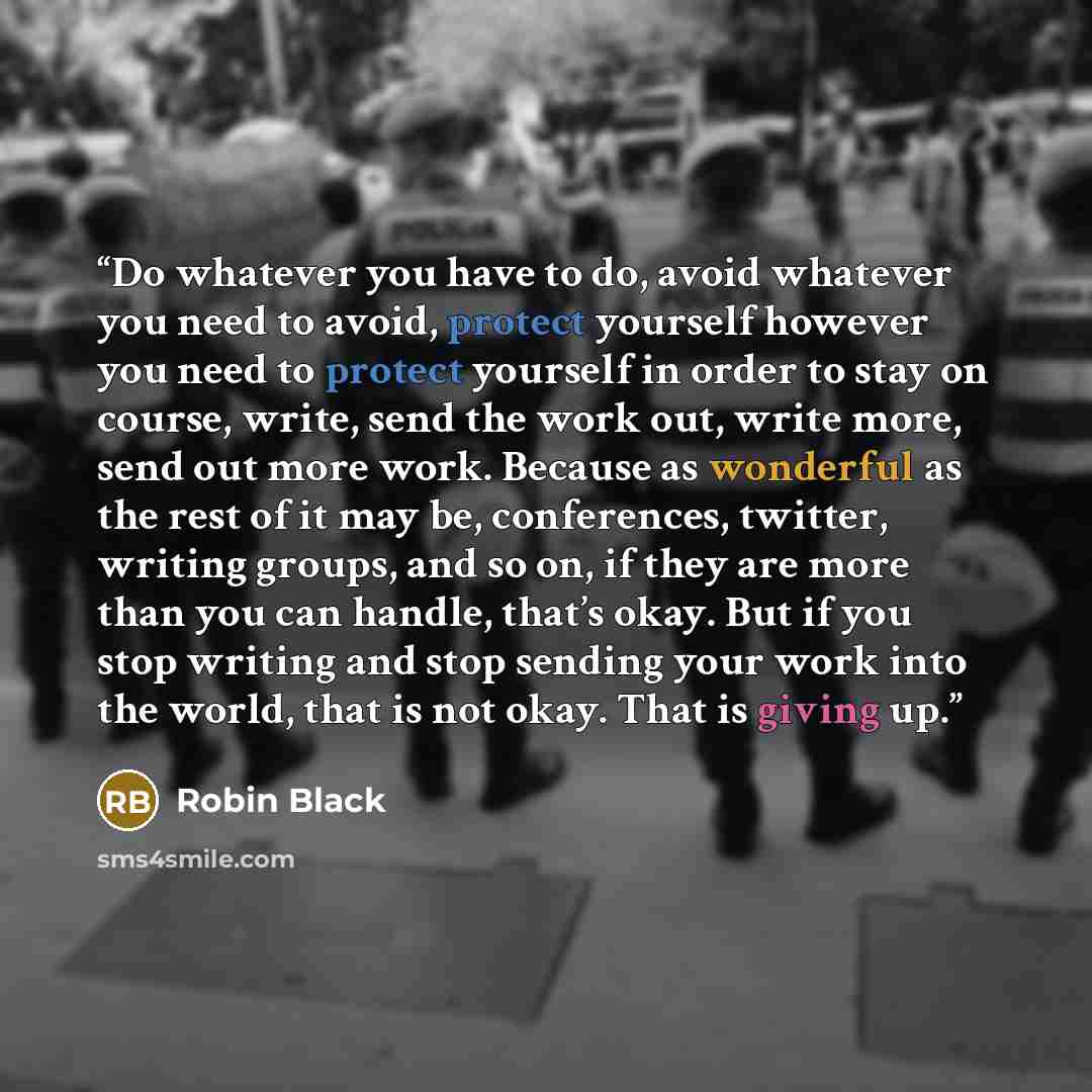 “Do whatever you have to do, avoid whatever you need to avoid, protect yourself however you need to protect yourself in order to stay on course, write, send the work out, write more, send out more work. Because as wonderful as the rest of it may be, conferences, twitter, writing groups, and so on…” quote by Robin Black