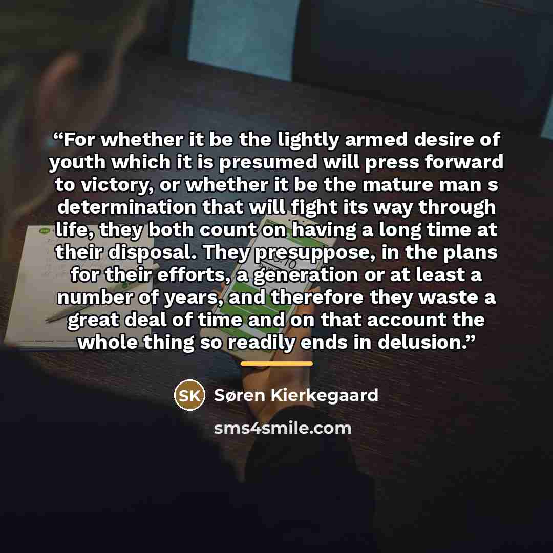 “For whether it be the lightly armed desire of youth which it is presumed will press forward to victory, or whether it be the mature man s determination that will fight its way through life, they both count on having a long time at their disposal. They presuppose, in the plans for their efforts, a…” quote by Søren Kierkegaard
