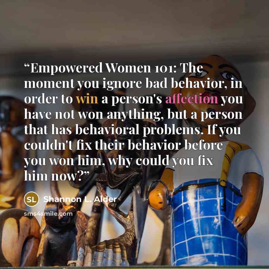 “Empowered Women 101: The moment you ignore bad behavior, in order to win a person's affection you have not won anything, but a person that has behavioral problems. If you couldn't fix their behavior before you won him, why could you fix him now?” quote by Shannon L. Alder
