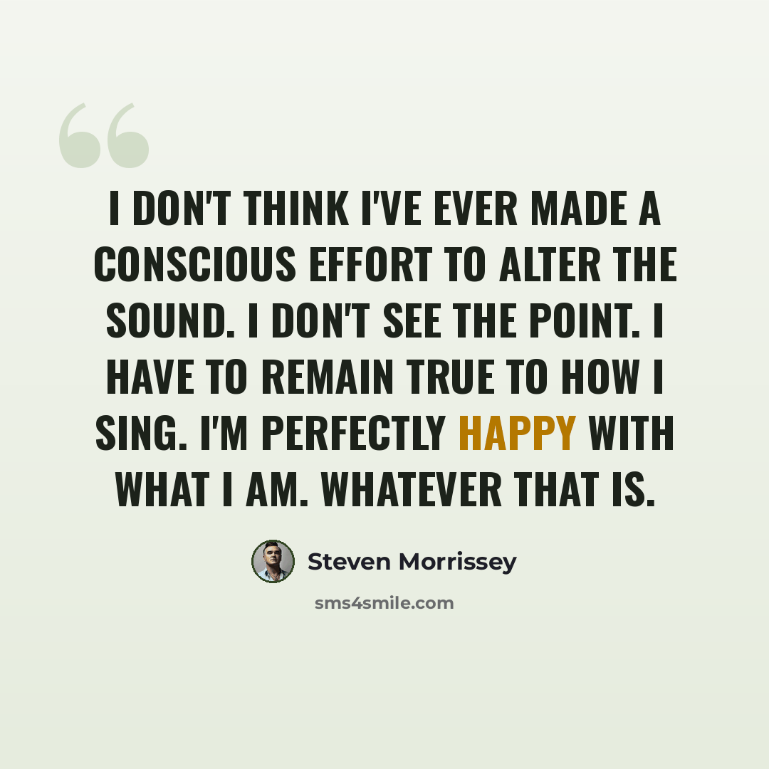 “I don't think I've ever made a conscious effort to alter the sound. I don't see the point. I have to remain true to how I sing. I'm perfectly happy with what I am. Whatever that is.” quote by Steven Morrissey
