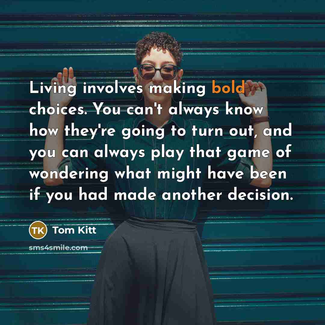 “Living involves making bold choices. You can't always know how they're going to turn out, and you can always play that game of wondering what might have been if you had made another decision.” quote by Tom Kitt
