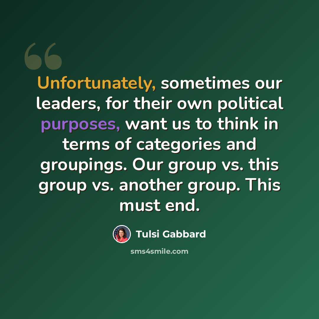 “Unfortunately, sometimes our leaders, for their own political purposes, want us to think in terms of categories and groupings. Our group vs. this group vs. another group. This must end.” quote by Tulsi Gabbard