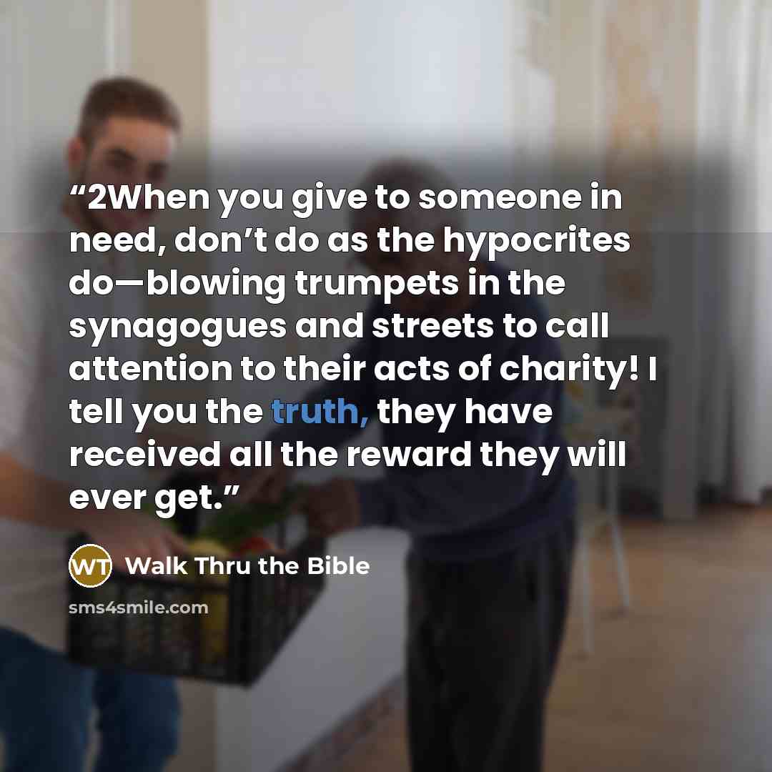 “2When you give to someone in need, don’t do as the hypocrites do—blowing trumpets in the synagogues and streets to call attention to their acts of charity! I tell you the truth, they have received all the reward they will ever get.” quote by Walk Thru the Bible