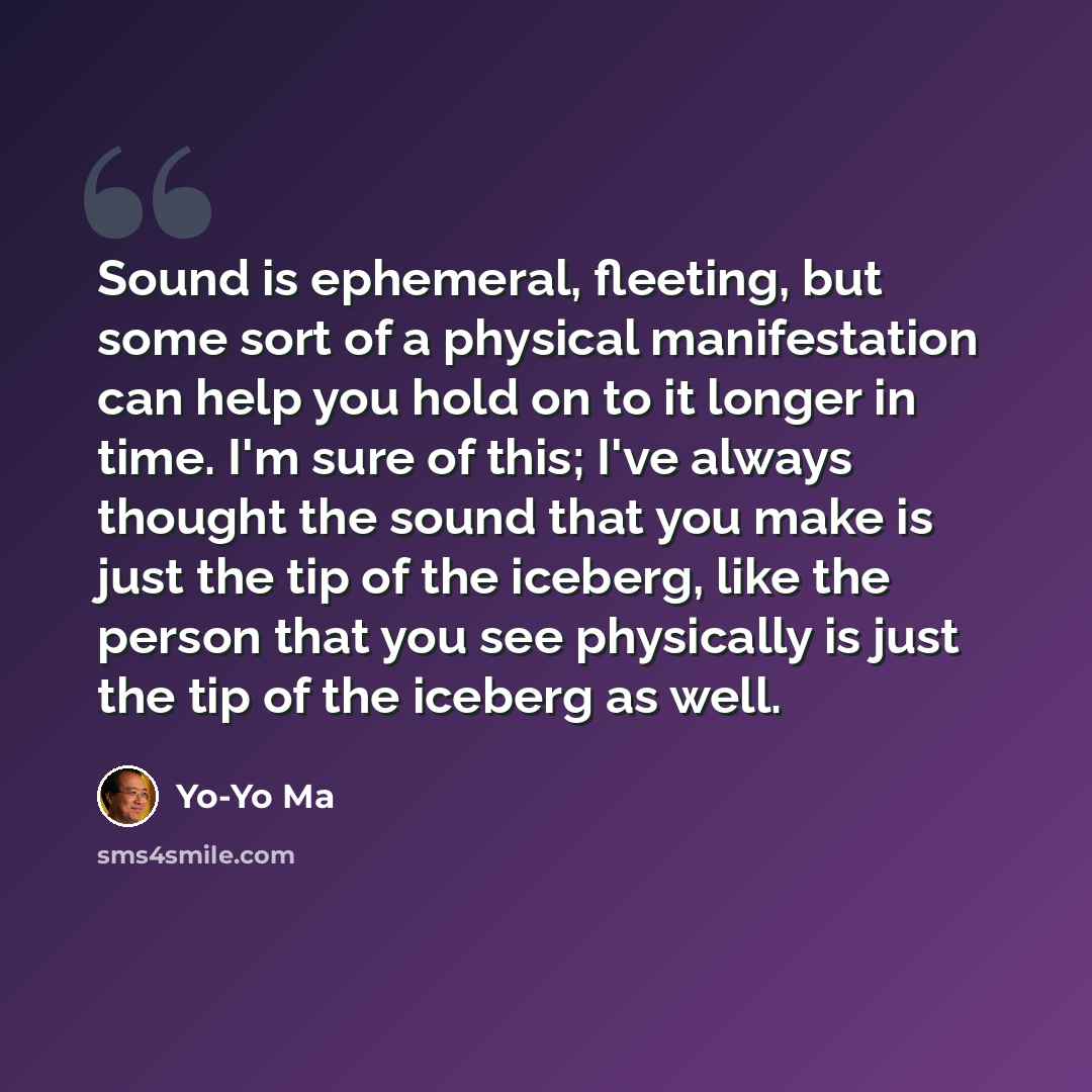 “Sound is ephemeral, fleeting, but some sort of a physical manifestation can help you hold on to it longer in time. I'm sure of this; I've always thought the sound that you make is just the tip of the iceberg, like the person that you see physically is just the tip of the iceberg as well.” quote by Yo-Yo Ma