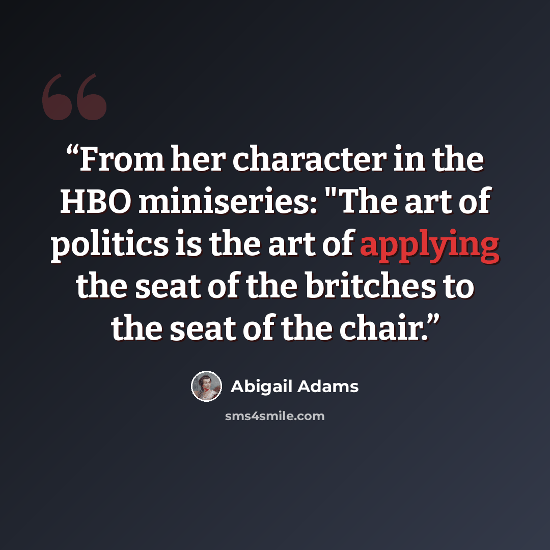 “From her character in the HBO miniseries: "The art of politics is the art of applying the seat of the britches to the seat of the chair.” quote by Abigail Adams