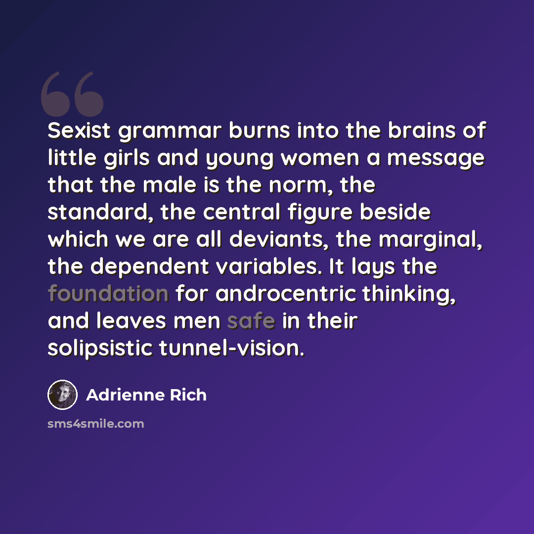 “Sexist grammar burns into the brains of little girls and young women a message that the male is the norm, the standard, the central figure beside which we are all deviants, the marginal, the dependent variables. It lays the foundation for androcentric thinking, and leaves men safe in their…” quote by Adrienne Rich