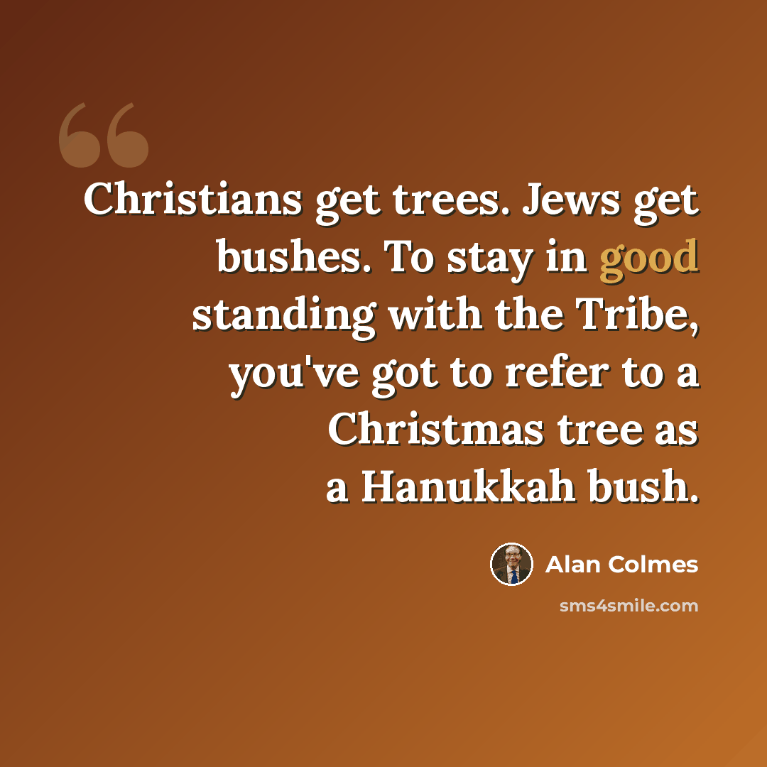 “Christians get trees. Jews get bushes. To stay in good standing with the Tribe, you've got to refer to a Christmas tree as a Hanukkah bush.” quote by Alan Colmes
