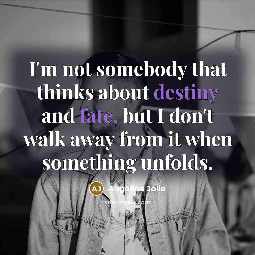 “I'm not somebody that thinks about destiny and fate, but I don't walk away from it when something unfolds.” quote by Angelina Jolie