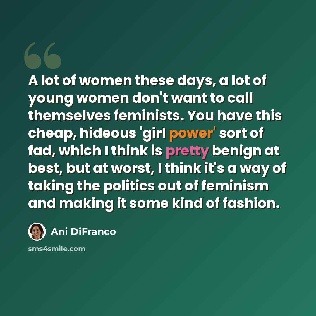 “A lot of women these days, a lot of young women don't want to call themselves feminists. You have this cheap, hideous 'girl power' sort of fad, which I think is pretty benign at best, but at worst, I think it's a way of taking the politics out of feminism and making it some kind of fashion.” quote by Ani DiFranco