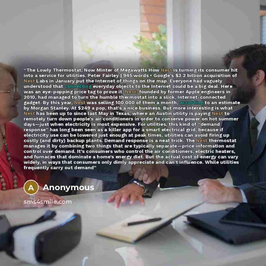 “The Lowly Thermostat, Now Minter of Megawatts How Nest is turning its consumer hit into a service for utilities. Peter Fairley | 945 words • Google’s $3.2 billion acquisition of Nest Labs in January put the Internet of things on the map. Everyone had vaguely understood that connecting everyday…” quote by Anonymous