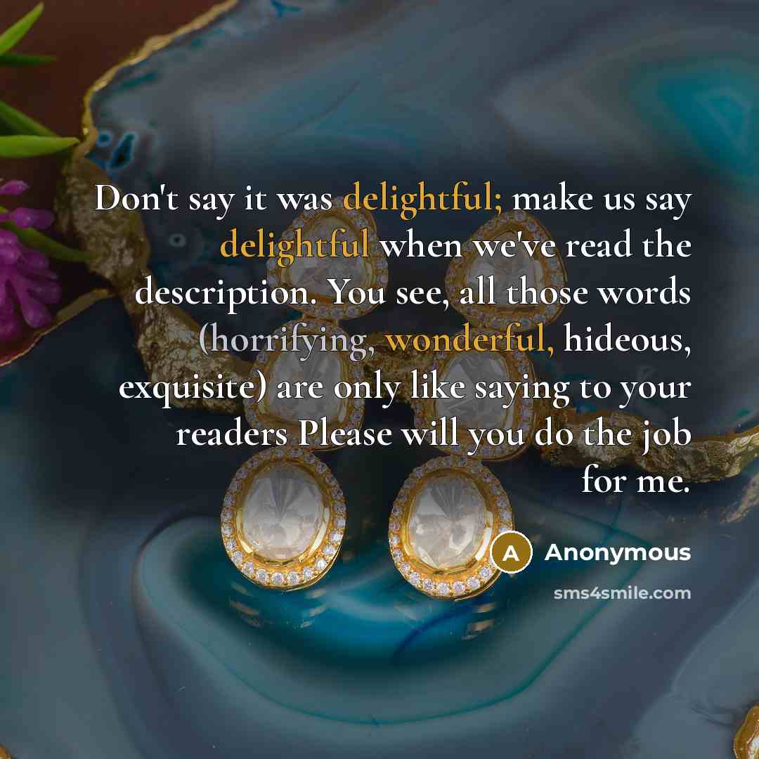 “Don't say it was delightful; make us say delightful when we've read the description. You see, all those words (horrifying, wonderful, hideous, exquisite) are only like saying to your readers Please will you do the job for me.” quote by Anonymous