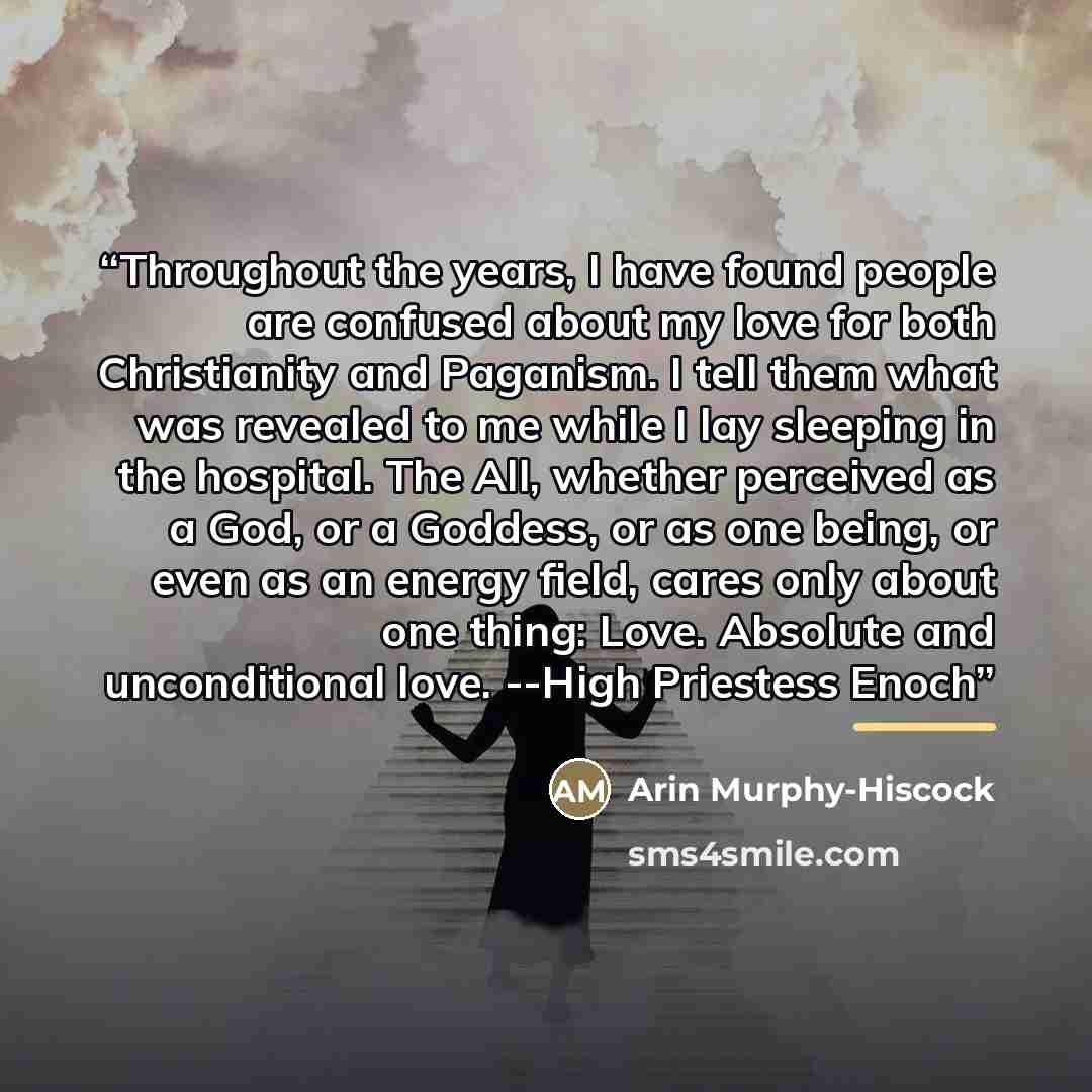 “Throughout the years, I have found people are confused about my love for both Christianity and Paganism. I tell them what was revealed to me while I lay sleeping in the hospital. The All, whether perceived as a God, or a Goddess, or as one being, or even as an energy field, cares only about one…” quote by Arin Murphy-Hiscock