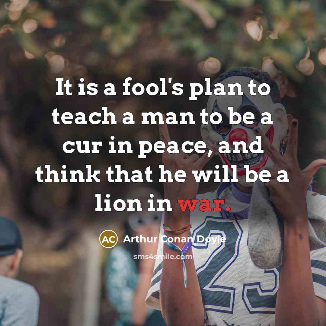 “It is a fool's plan to teach a man to be a cur in peace, and think that he will be a lion in war.” quote by Arthur Conan Doyle