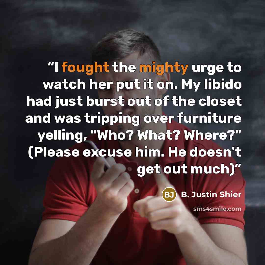 “I fought the mighty urge to watch her put it on. My libido had just burst out of the closet and was tripping over furniture yelling, "Who? What? Where?" (Please excuse him. He doesn't get out much)” quote by B. Justin Shier