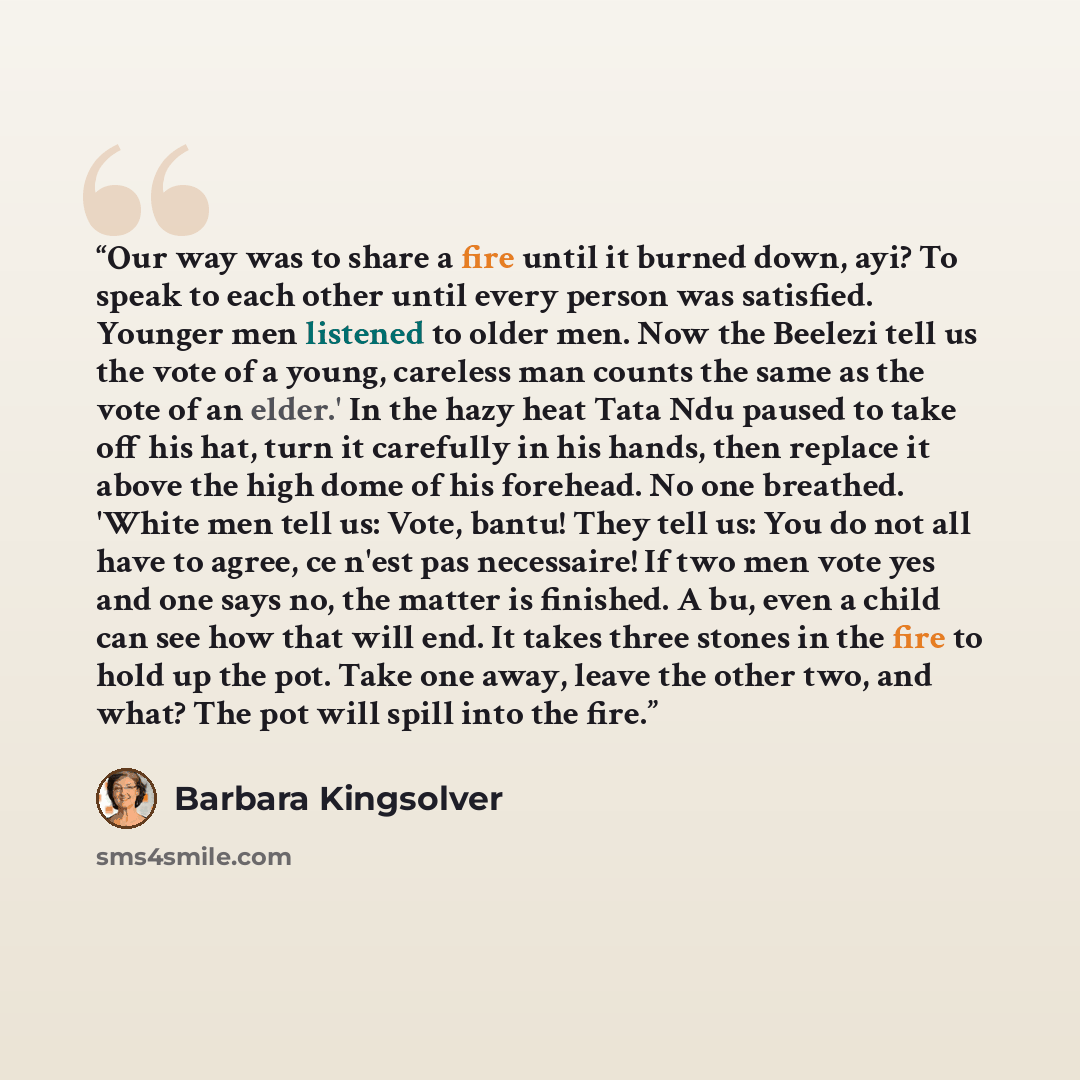 “Our way was to share a fire until it burned down, ayi? To speak to each other until every person was satisfied. Younger men listened to older men. Now the Beelezi tell us the vote of a young, careless man counts the same as the vote of an elder.' In the hazy heat Tata Ndu paused to take off his…” quote by Barbara Kingsolver