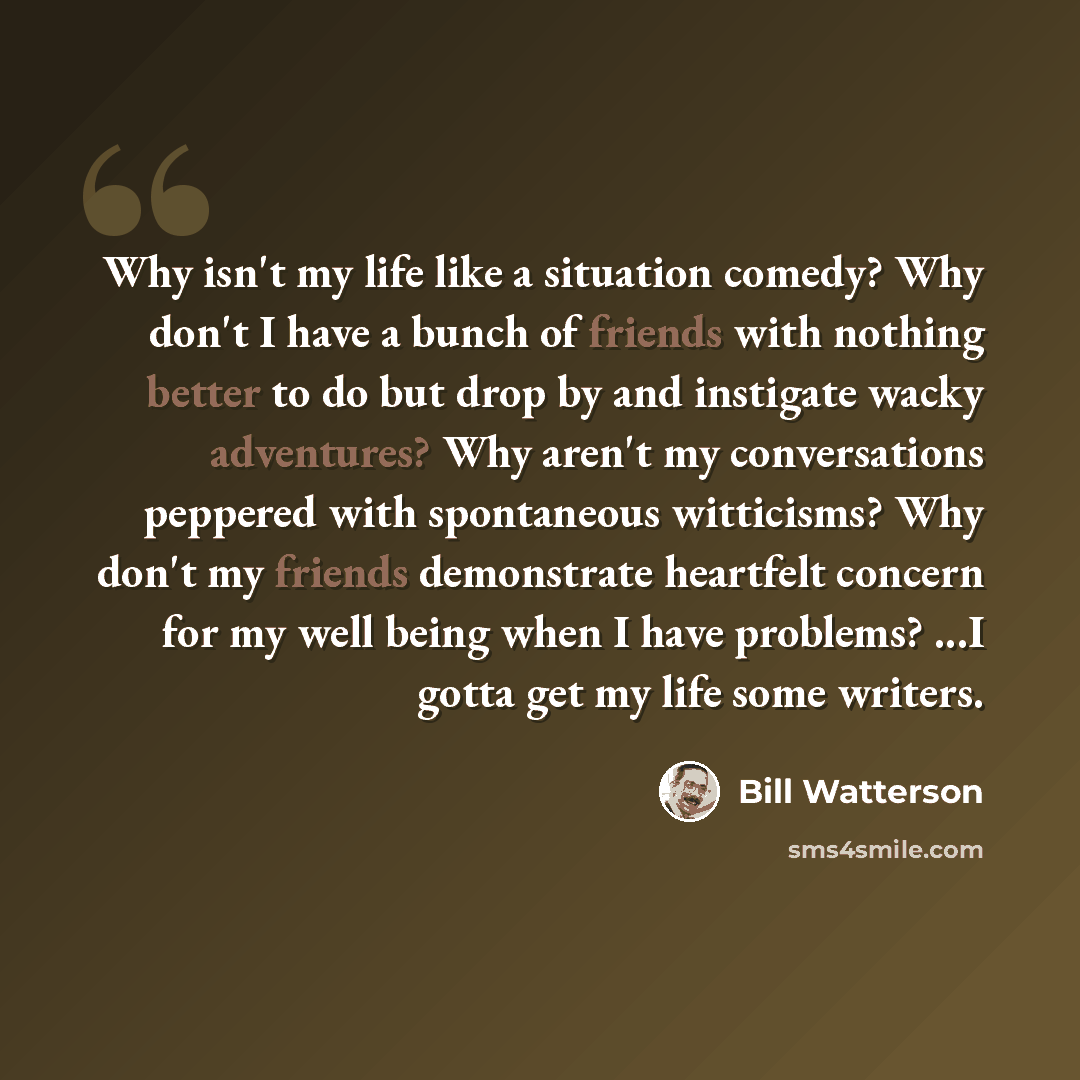 “Why isn't my life like a situation comedy? Why don't I have a bunch of friends with nothing better to do but drop by and instigate wacky adventures? Why aren't my conversations peppered with spontaneous witticisms? Why don't my friends demonstrate heartfelt concern for my well being when I have…” quote by Bill Watterson
