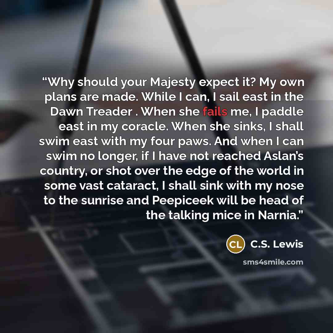 “Why should your Majesty expect it? My own plans are made. While I can, I sail east in the Dawn Treader . When she fails me, I paddle east in my coracle. When she sinks, I shall swim east with my four paws. And when I can swim no longer, if I have not reached Aslan’s country, or shot over the edge…” quote by C.S. Lewis