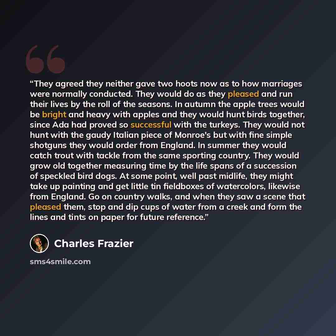 “They agreed they neither gave two hoots now as to how marriages were normally conducted. They would do as they pleased and run their lives by the roll of the seasons. In autumn the apple trees would be bright and heavy with apples and they would hunt birds together, since Ada had proved so…” quote by Charles Frazier