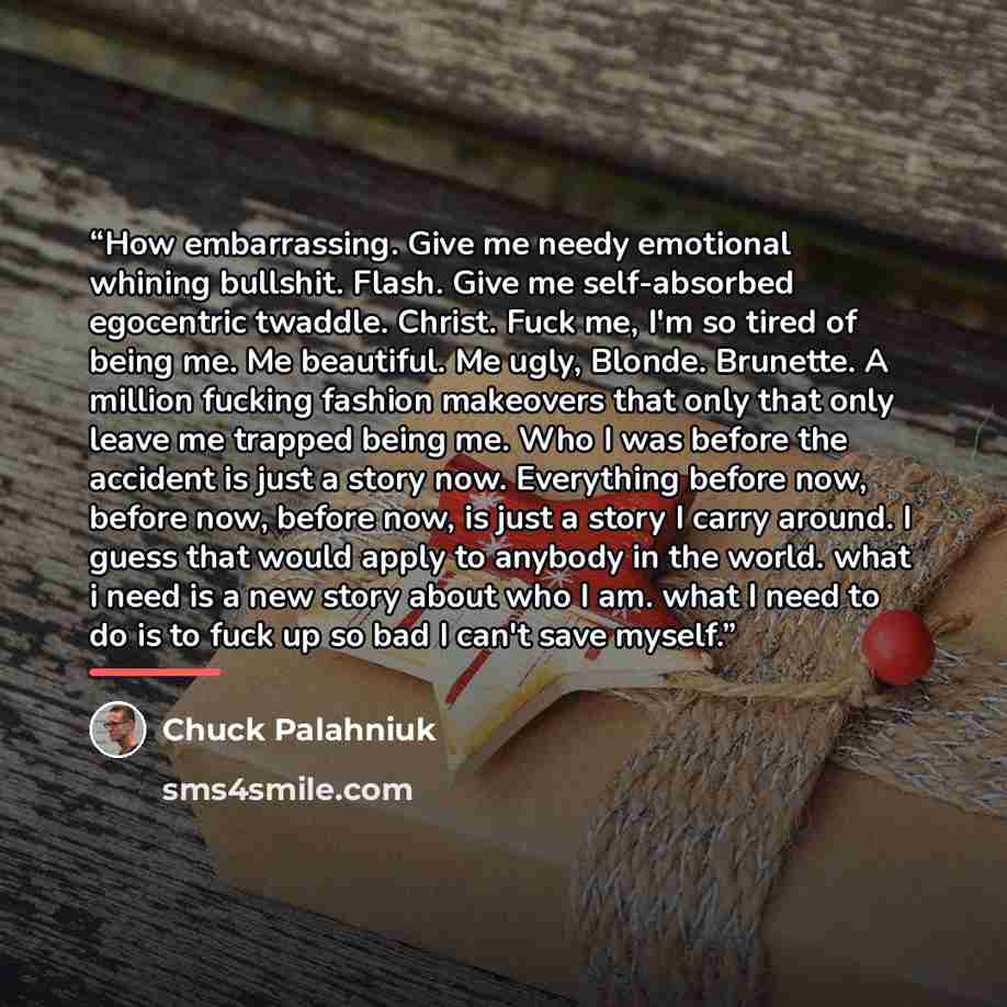 “How embarrassing. Give me needy emotional whining bullshit. Flash. Give me self-absorbed egocentric twaddle. Christ. Fuck me, I'm so tired of being me. Me beautiful. Me ugly, Blonde. Brunette. A million fucking fashion makeovers that only that only leave me trapped being me. Who I was before the…” quote by Chuck Palahniuk