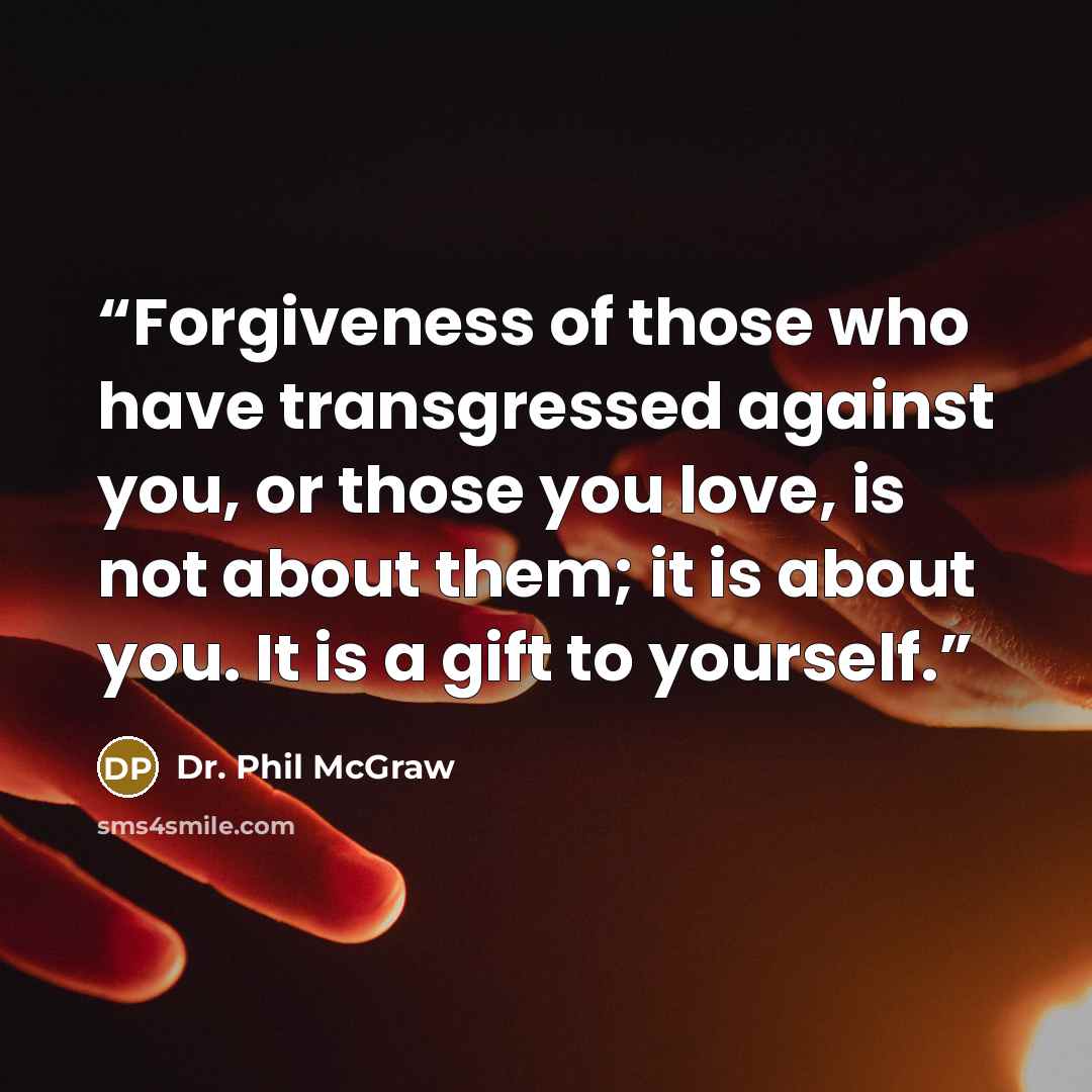 “Forgiveness of those who have transgressed against you, or those you love, is not about them; it is about you. It is a gift to yourself.” quote by Dr. Phil McGraw