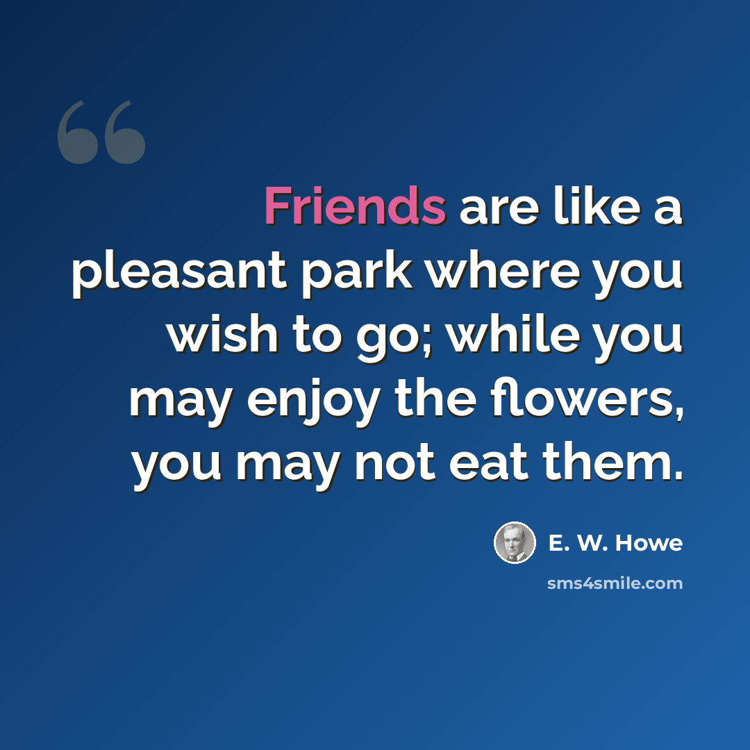 “Friends are like a pleasant park where you wish to go; while you may enjoy the flowers, you may not eat them.” quote by E. W. Howe